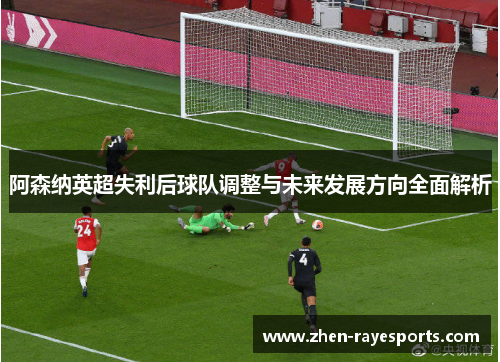 阿森纳英超失利后球队调整与未来发展方向全面解析