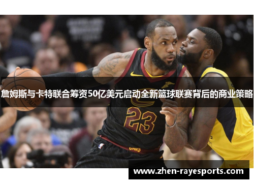 詹姆斯与卡特联合筹资50亿美元启动全新篮球联赛背后的商业策略