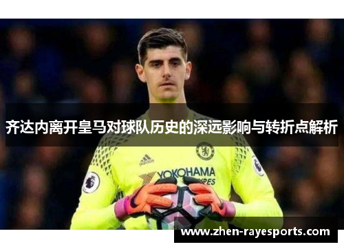 齐达内离开皇马对球队历史的深远影响与转折点解析 齐达内离开皇马对球队历史的深远影响与转折点解析